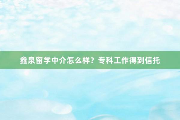 鑫泉留学中介怎么样？专科工作得到信托