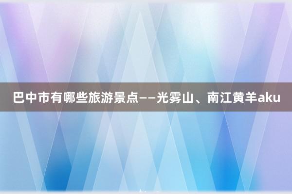 巴中市有哪些旅游景点——光雾山、南江黄羊aku
